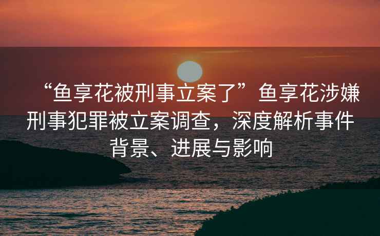 “魚享花被刑事立案了”魚享花涉嫌刑事犯罪被立案調(diào)查，深度解析事件背景、進(jìn)展與影響