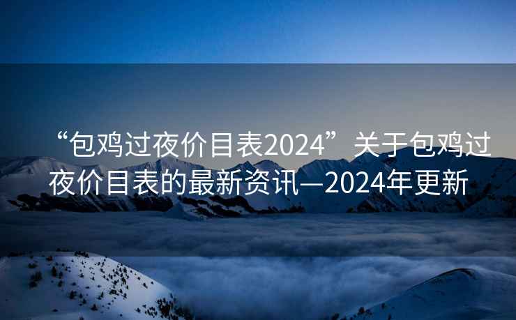 “包雞過夜價目表2024”關于包雞過夜價目表的最新資訊—2024年更新