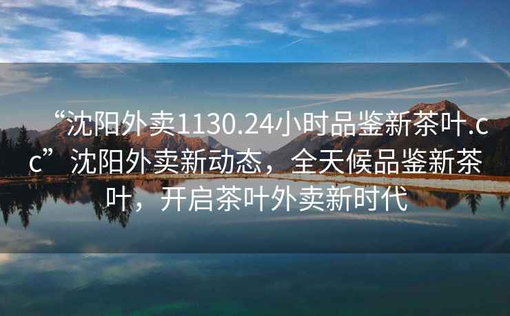 “沈陽外賣1130.24小時(shí)品鑒新茶葉.cc”沈陽外賣新動(dòng)態(tài)，全天候品鑒新茶葉，開啟茶葉外賣新時(shí)代