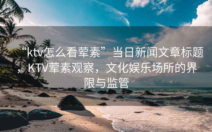 “ktv怎么看葷素”當日新聞文章標題，KTV葷素觀察，文化娛樂場所的界限與監(jiān)管