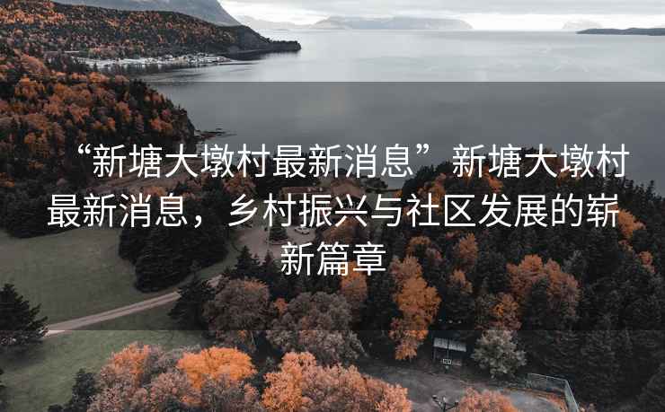 “新塘大墩村最新消息”新塘大墩村最新消息，鄉(xiāng)村振興與社區(qū)發(fā)展的嶄新篇章