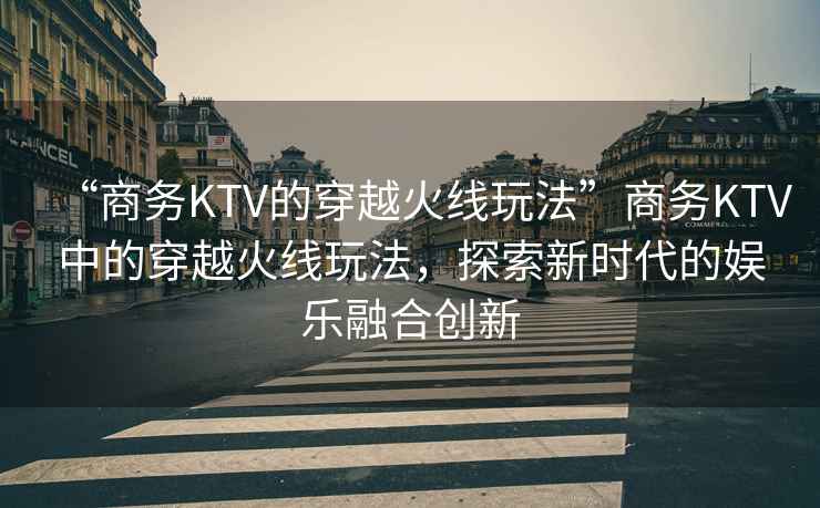 “商務(wù)KTV的穿越火線玩法”商務(wù)KTV中的穿越火線玩法，探索新時(shí)代的娛樂融合創(chuàng)新
