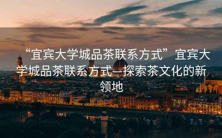 “宜賓大學(xué)城品茶聯(lián)系方式”宜賓大學(xué)城品茶聯(lián)系方式—探索茶文化的新領(lǐng)地
