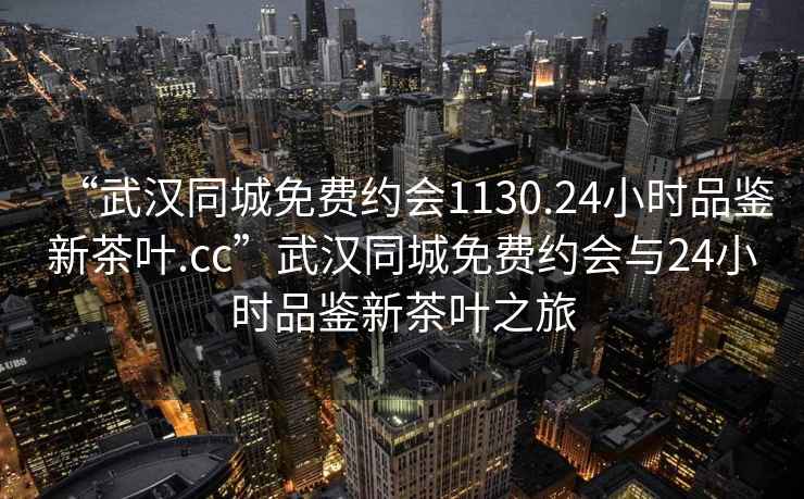 “武漢同城免費約會1130.24小時品鑒新茶葉.cc”武漢同城免費約會與24小時品鑒新茶葉之旅