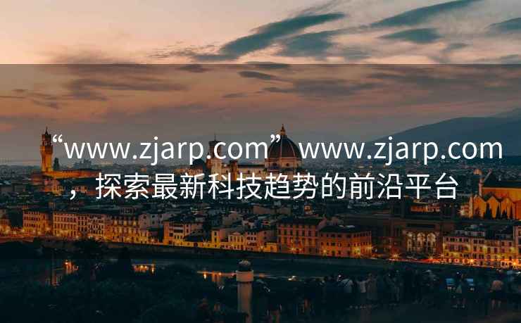 “www.zjarp.com”www.zjarp.com，探索最新科技趨勢的前沿平臺