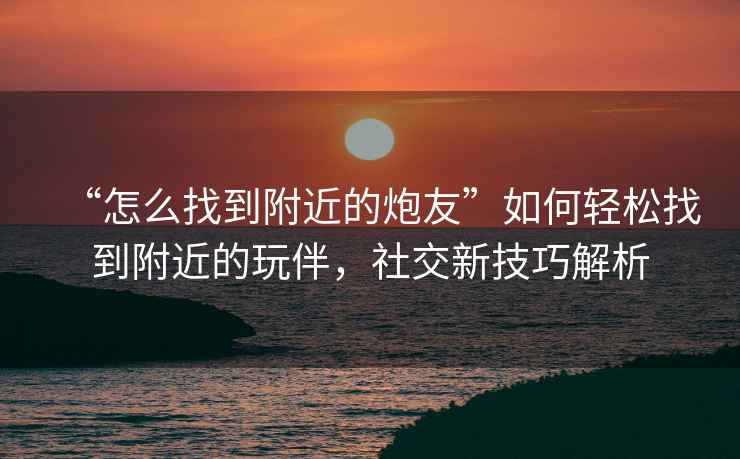 “怎么找到附近的炮友”如何輕松找到附近的玩伴，社交新技巧解析