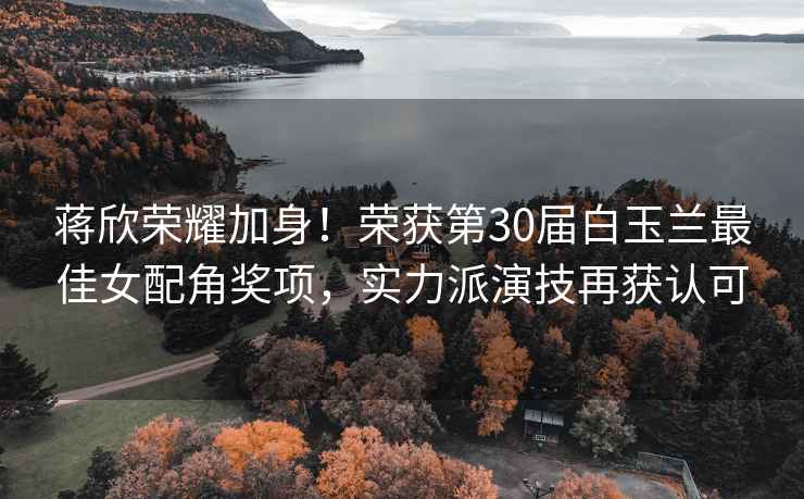 蔣欣榮耀加身！榮獲第30屆白玉蘭最佳女配角獎項，實力派演技再獲認可