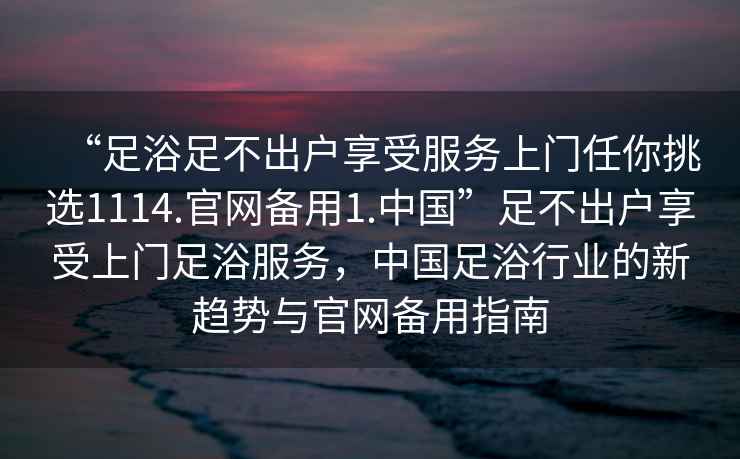 “足浴足不出戶享受服務(wù)上門任你挑選1114.官網(wǎng)備用1.中國(guó)”足不出戶享受上門足浴服務(wù)，中國(guó)足浴行業(yè)的新趨勢(shì)與官網(wǎng)備用指南