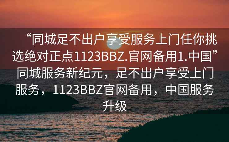“同城足不出戶享受服務(wù)上門任你挑選絕對正點1123BBZ.官網(wǎng)備用1.中國”同城服務(wù)新紀(jì)元，足不出戶享受上門服務(wù)，1123BBZ官網(wǎng)備用，中國服務(wù)升級