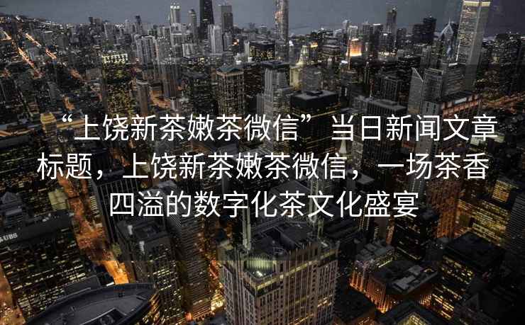 “上饒新茶嫩茶微信”當(dāng)日新聞文章標(biāo)題，上饒新茶嫩茶微信，一場(chǎng)茶香四溢的數(shù)字化茶文化盛宴