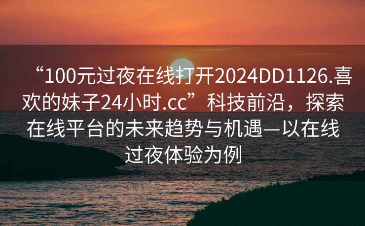 “100元過夜在線打開2024DD1126.喜歡的妹子24小時(shí).cc”科技前沿，探索在線平臺的未來趨勢與機(jī)遇—以在線過夜體驗(yàn)為例