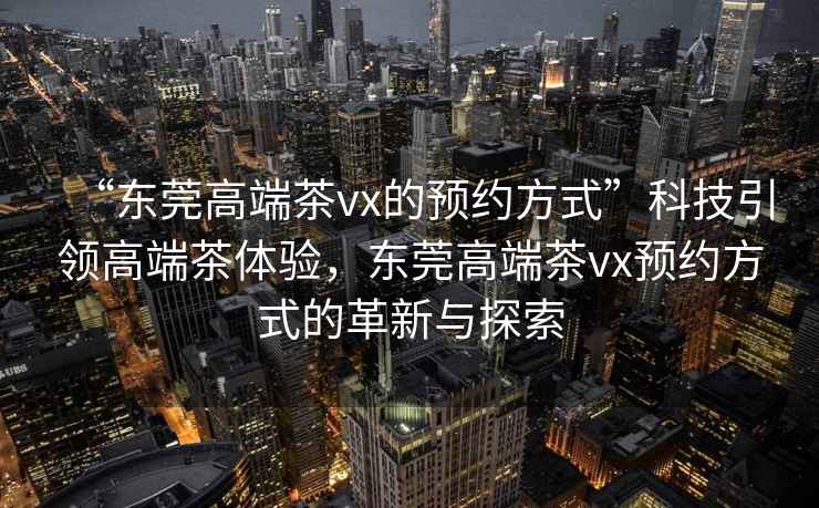 “東莞高端茶vx的預(yù)約方式”科技引領(lǐng)高端茶體驗(yàn)，東莞高端茶vx預(yù)約方式的革新與探索