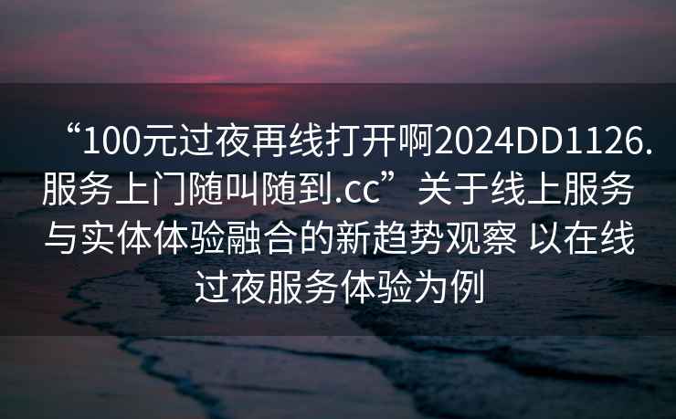 “100元過夜再線打開啊2024DD1126.服務上門隨叫隨到.cc”關于線上服務與實體體驗融合的新趨勢觀察 以在線過夜服務體驗為例