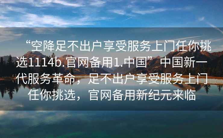 “空降足不出戶享受服務(wù)上門任你挑選1114b.官網(wǎng)備用1.中國”中國新一代服務(wù)革命，足不出戶享受服務(wù)上門任你挑選，官網(wǎng)備用新紀(jì)元來臨