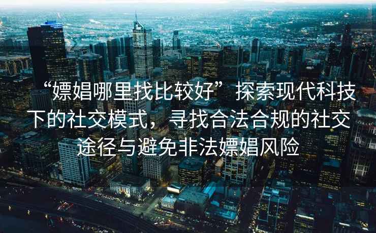 “嫖娼哪里找比較好”探索現(xiàn)代科技下的社交模式，尋找合法合規(guī)的社交途徑與避免非法嫖娼風險