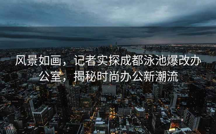 風景如畫，記者實探成都泳池爆改辦公室，揭秘時尚辦公新潮流