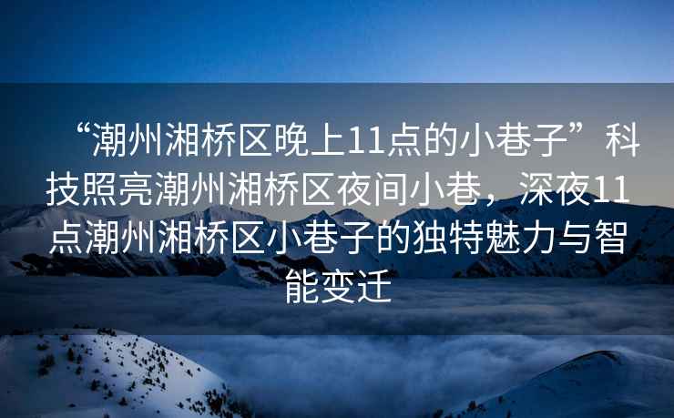 “潮州湘橋區(qū)晚上11點(diǎn)的小巷子”科技照亮潮州湘橋區(qū)夜間小巷，深夜11點(diǎn)潮州湘橋區(qū)小巷子的獨(dú)特魅力與智能變遷