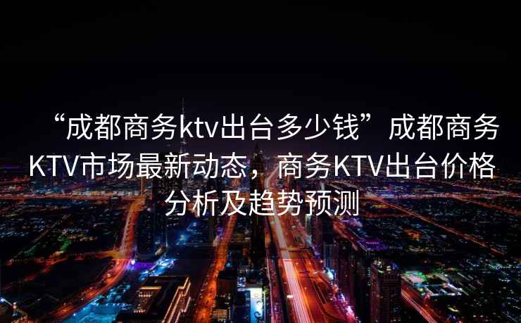“成都商務(wù)ktv出臺(tái)多少錢”成都商務(wù)KTV市場最新動(dòng)態(tài)，商務(wù)KTV出臺(tái)價(jià)格分析及趨勢預(yù)測