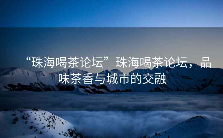 “珠海喝茶論壇”珠海喝茶論壇，品味茶香與城市的交融