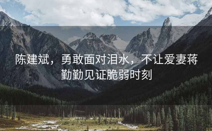 陳建斌，勇敢面對(duì)淚水，不讓愛妻蔣勤勤見證脆弱時(shí)刻