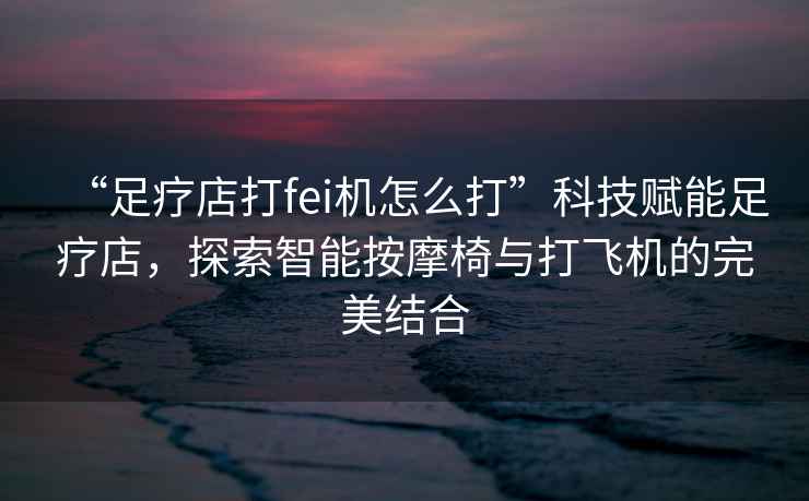 “足療店打fei機怎么打”科技賦能足療店，探索智能按摩椅與打飛機的完美結(jié)合