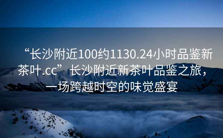 “長沙附近100約1130.24小時品鑒新茶葉.cc”長沙附近新茶葉品鑒之旅，一場跨越時空的味覺盛宴