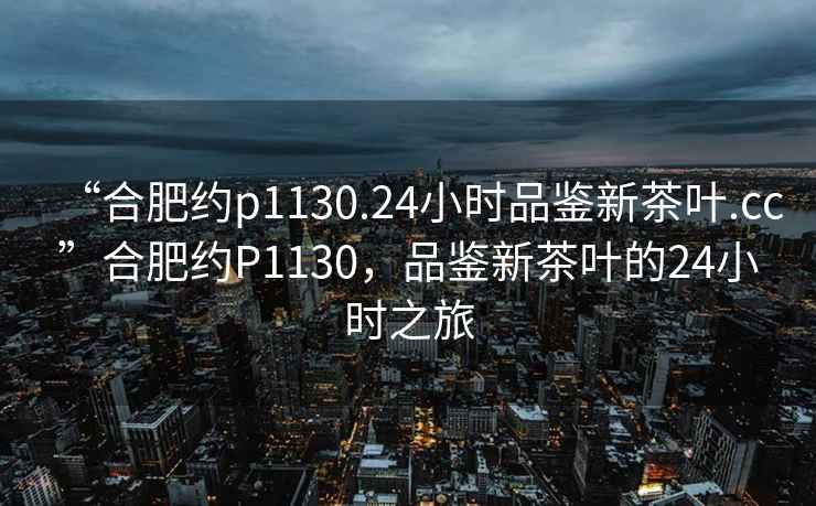 “合肥約p1130.24小時品鑒新茶葉.cc”合肥約P1130，品鑒新茶葉的24小時之旅