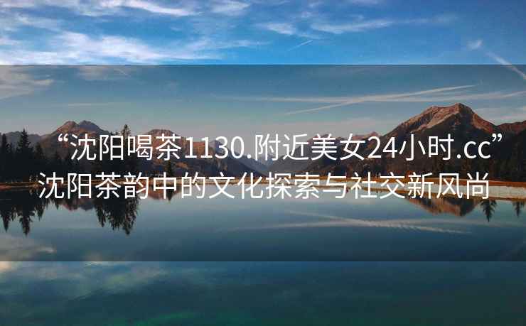 “沈陽喝茶1130.附近美女24小時.cc”沈陽茶韻中的文化探索與社交新風(fēng)尚