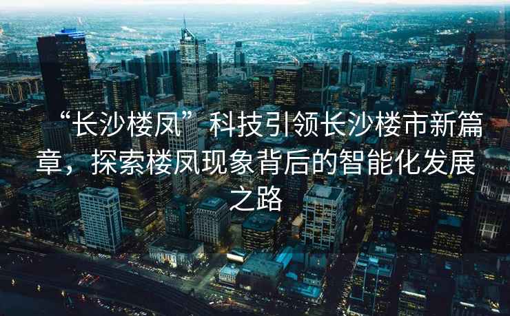 “長沙樓鳳”科技引領長沙樓市新篇章，探索樓鳳現(xiàn)象背后的智能化發(fā)展之路
