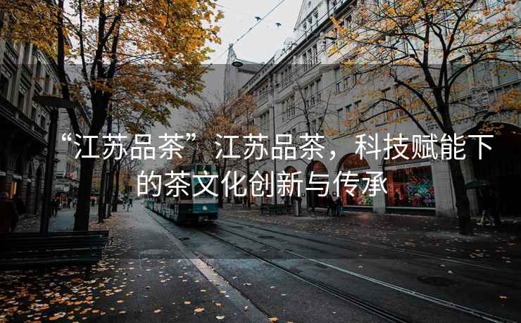 “江蘇品茶”江蘇品茶，科技賦能下的茶文化創(chuàng)新與傳承