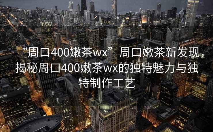 “周口400嫩茶wx”周口嫩茶新發(fā)現(xiàn)，揭秘周口400嫩茶wx的獨特魅力與獨特制作工藝