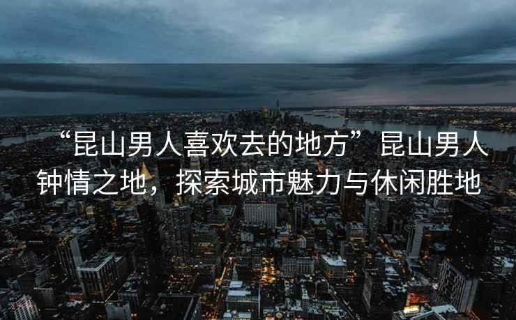 “昆山男人喜歡去的地方”昆山男人鐘情之地，探索城市魅力與休閑勝地