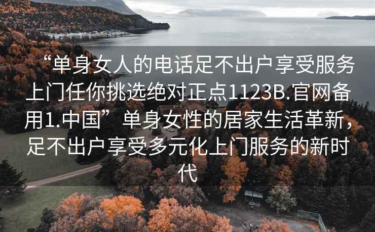 “單身女人的電話足不出戶享受服務(wù)上門任你挑選絕對正點(diǎn)1123B.官網(wǎng)備用1.中國”單身女性的居家生活革新，足不出戶享受多元化上門服務(wù)的新時(shí)代