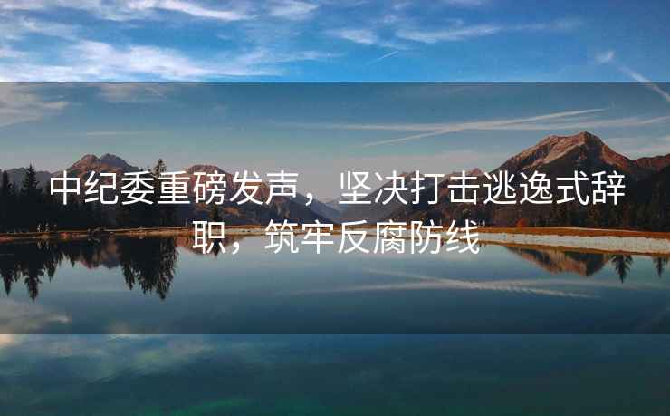 中紀(jì)委重磅發(fā)聲，堅(jiān)決打擊逃逸式辭職，筑牢反腐防線