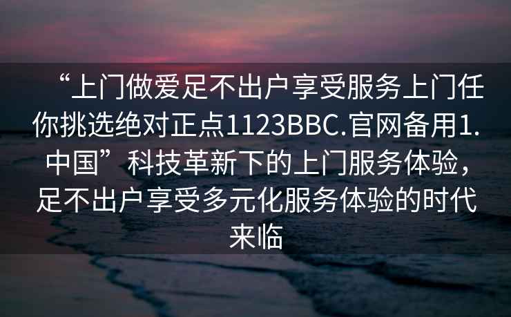 “上門做愛足不出戶享受服務(wù)上門任你挑選絕對正點1123BBC.官網(wǎng)備用1.中國”科技革新下的上門服務(wù)體驗，足不出戶享受多元化服務(wù)體驗的時代來臨