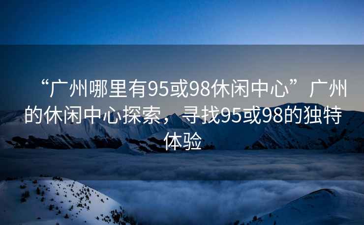 “廣州哪里有95或98休閑中心”廣州的休閑中心探索，尋找95或98的獨特體驗