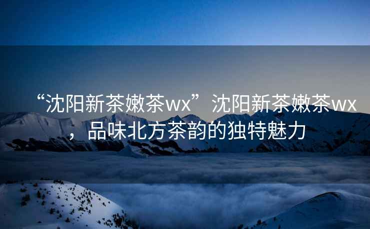 “沈陽新茶嫩茶wx”沈陽新茶嫩茶wx，品味北方茶韻的獨特魅力