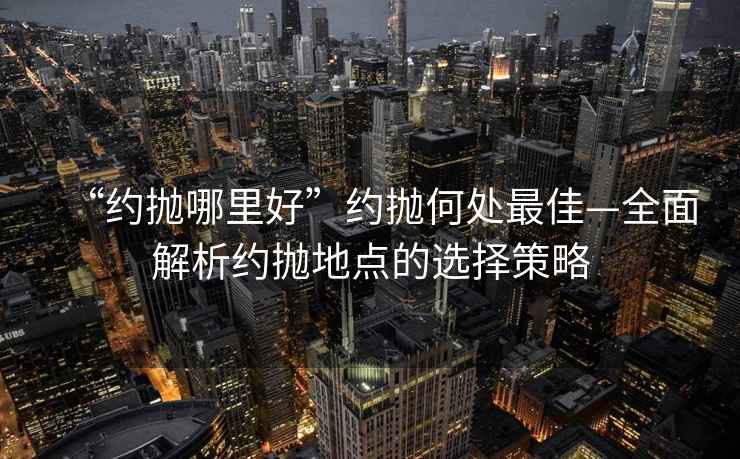 “約拋哪里好”約拋何處最佳—全面解析約拋地點的選擇策略