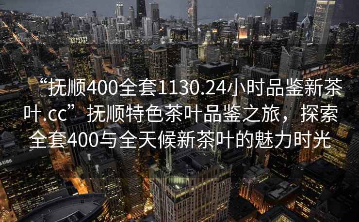 “撫順400全套1130.24小時(shí)品鑒新茶葉.cc”撫順特色茶葉品鑒之旅，探索全套400與全天候新茶葉的魅力時(shí)光