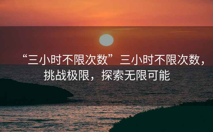 “三小時(shí)不限次數(shù)”三小時(shí)不限次數(shù)，挑戰(zhàn)極限，探索無(wú)限可能