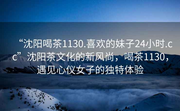 “沈陽喝茶1130.喜歡的妹子24小時.cc”沈陽茶文化的新風(fēng)尚，喝茶1130，遇見心儀女子的獨(dú)特體驗