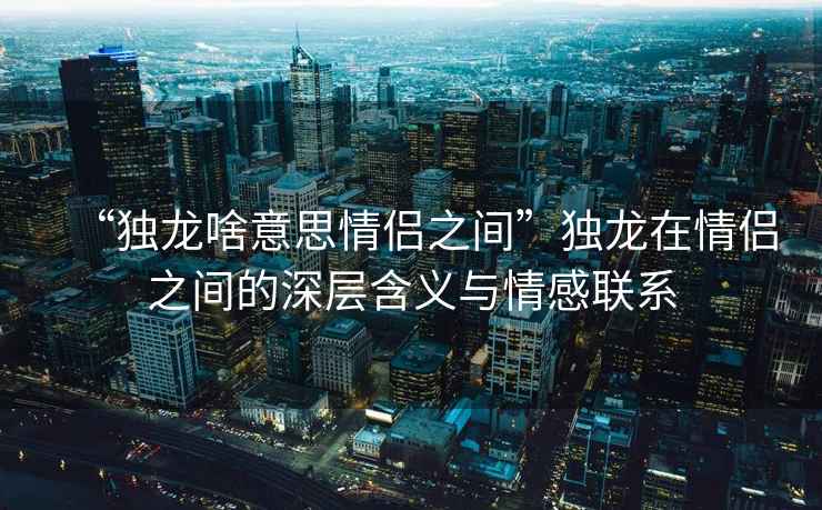 “獨(dú)龍啥意思情侶之間”獨(dú)龍?jiān)谇閭H之間的深層含義與情感聯(lián)系