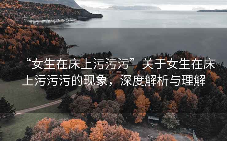 “女生在床上污污污”關于女生在床上污污污的現(xiàn)象，深度解析與理解