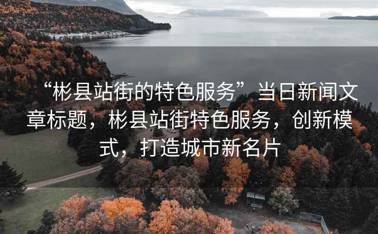 “彬縣站街的特色服務(wù)”當(dāng)日新聞文章標(biāo)題，彬縣站街特色服務(wù)，創(chuàng)新模式，打造城市新名片