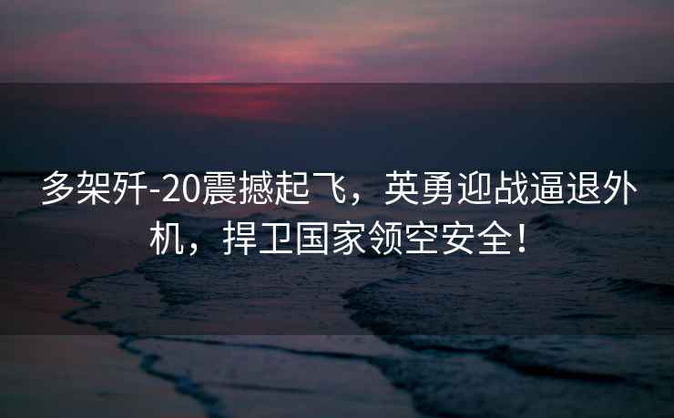 多架殲-20震撼起飛，英勇迎戰(zhàn)逼退外機，捍衛(wèi)國家領(lǐng)空安全！