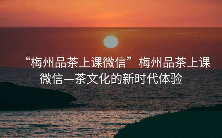 “梅州品茶上課微信”梅州品茶上課微信—茶文化的新時(shí)代體驗(yàn)