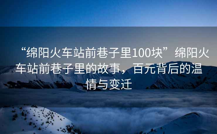 “綿陽火車站前巷子里100塊”綿陽火車站前巷子里的故事，百元背后的溫情與變遷