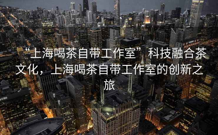 “上海喝茶自帶工作室”科技融合茶文化，上海喝茶自帶工作室的創(chuàng)新之旅