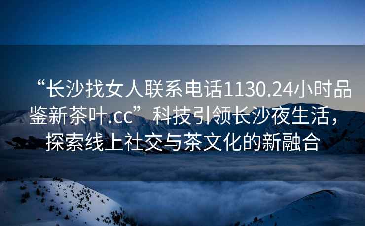 “長(zhǎng)沙找女人聯(lián)系電話1130.24小時(shí)品鑒新茶葉.cc”科技引領(lǐng)長(zhǎng)沙夜生活，探索線上社交與茶文化的新融合