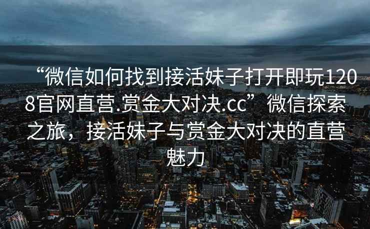 “微信如何找到接活妹子打開即玩1208官網(wǎng)直營.賞金大對決.cc”微信探索之旅，接活妹子與賞金大對決的直營魅力